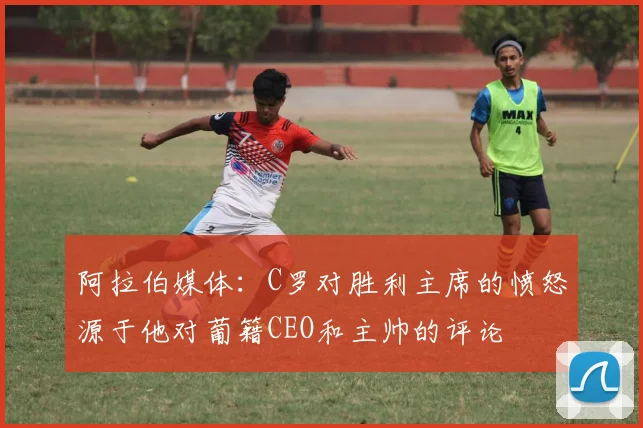 阿拉伯媒体：C罗对胜利主席的愤怒源于他对葡籍CEO和主帅的评论