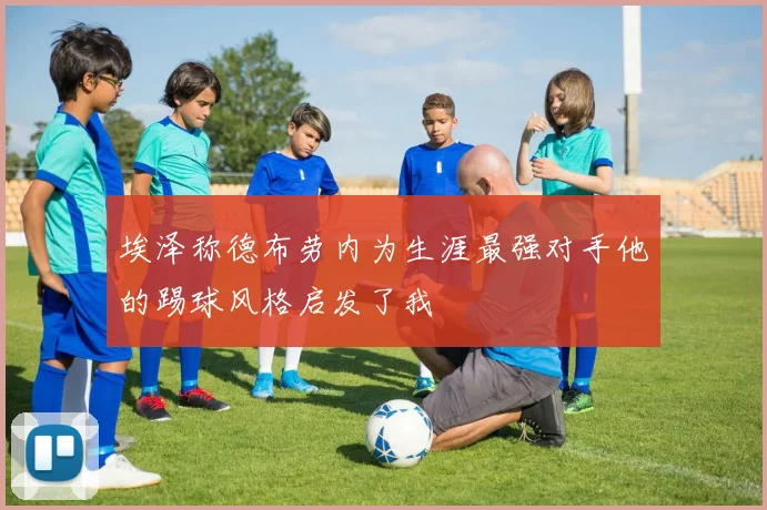 埃泽称德布劳内为生涯最强对手他的踢球风格启发了我