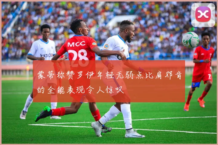 蒙蒂称赞罗伊年轻无弱点比肩邓肯的全能表现令人惊叹