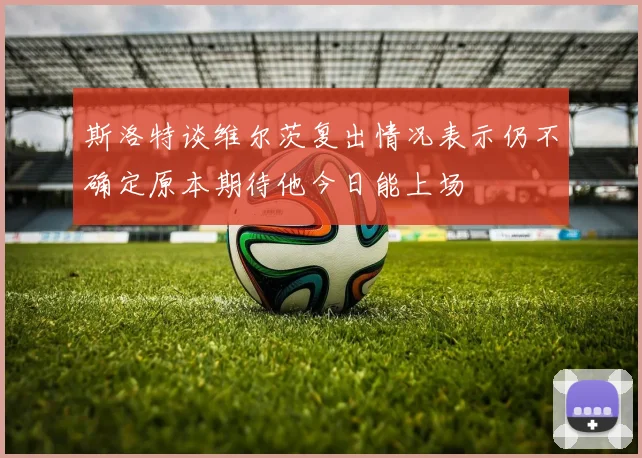 斯洛特谈维尔茨复出情况表示仍不确定原本期待他今日能上场