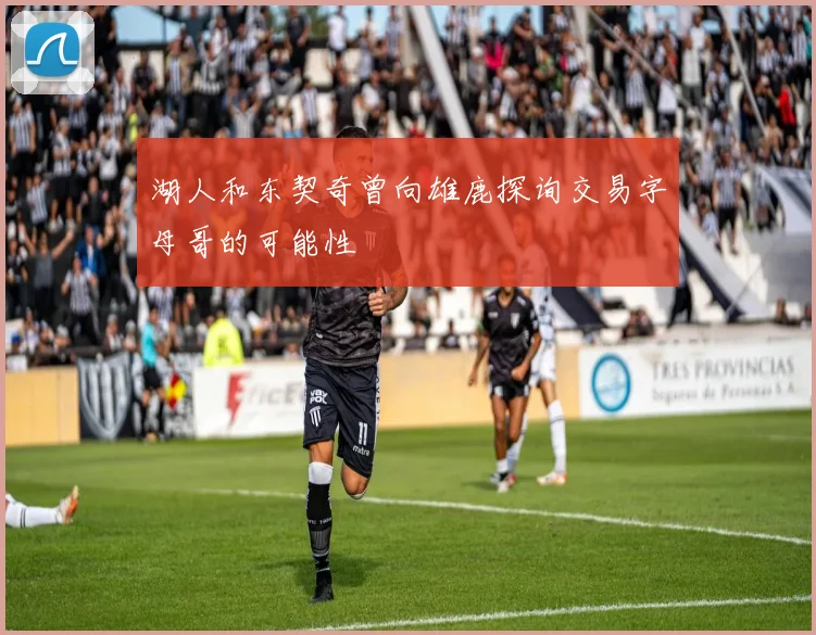 湖人和东契奇曾向雄鹿探询交易字母哥的可能性
