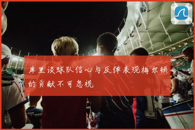 库里谈球队信心与反弹表现梅尔顿的贡献不可忽视