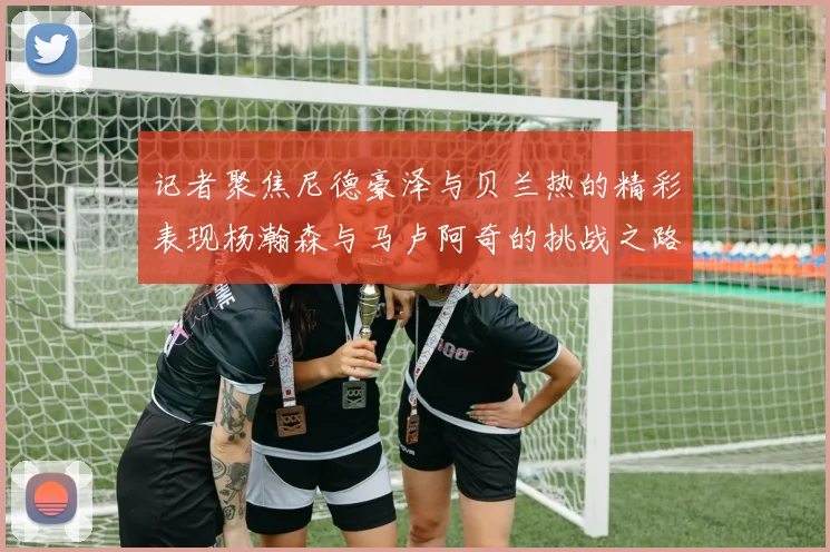 记者聚焦尼德豪泽与贝兰热的精彩表现杨瀚森与马卢阿奇的挑战之路依旧艰难