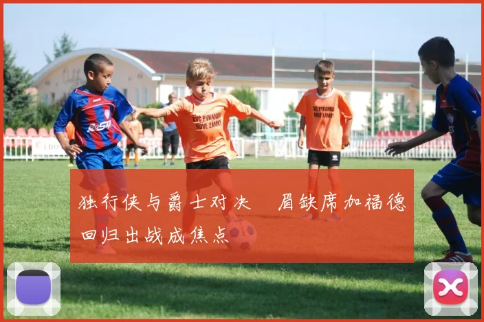 独行侠与爵士对决濃眉缺席加福德回归出战成焦点