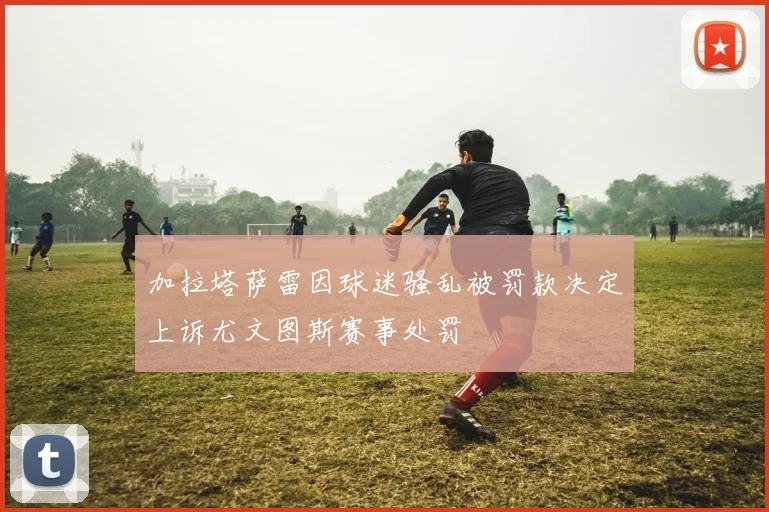 加拉塔萨雷因球迷骚乱被罚款决定上诉尤文图斯赛事处罚