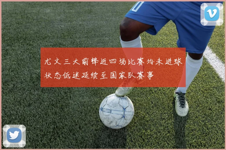 尤文三大前锋近四场比赛均未进球状态低迷延续至国家队赛事