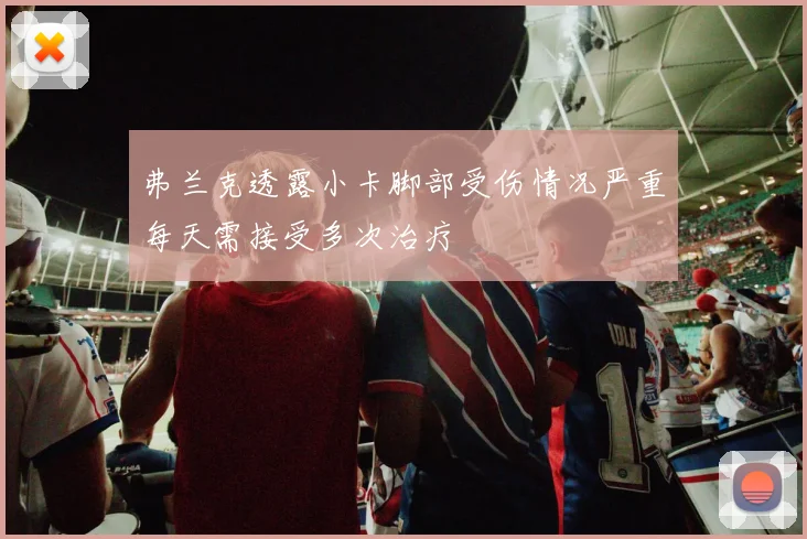 弗兰克透露小卡脚部受伤情况严重每天需接受多次治疗