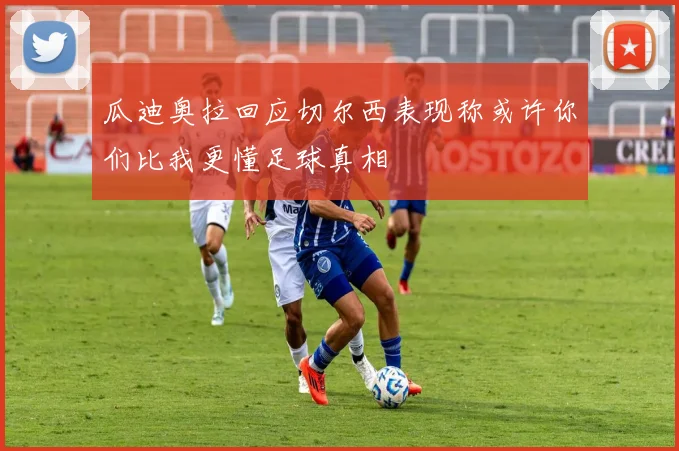 瓜迪奥拉回应切尔西表现称或许你们比我更懂足球真相