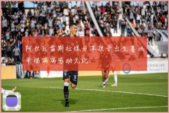 阿尔瓦雷斯社媒分享孩子出生喜讯幸福满满感动无比