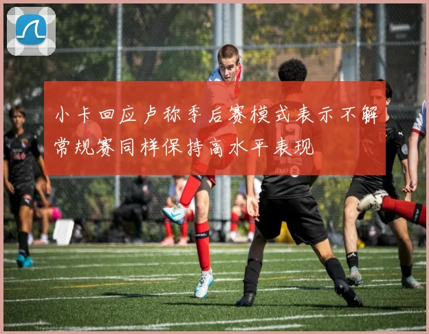 小卡回应卢称季后赛模式表示不解常规赛同样保持高水平表现
