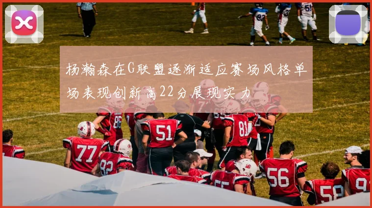 杨瀚森在G联盟逐渐适应赛场风格单场表现创新高22分展现实力