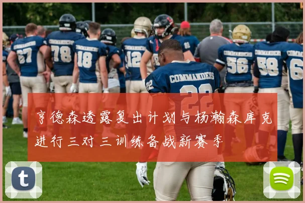 亨德森透露复出计划与杨瀚森库克进行三对三训练备战新赛季