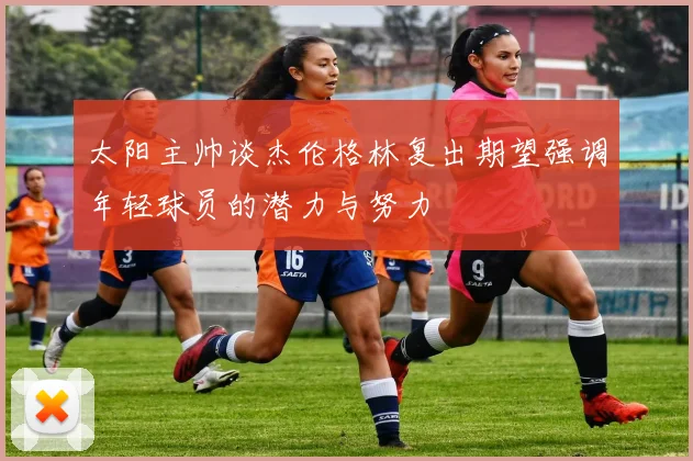 太阳主帅谈杰伦格林复出期望强调年轻球员的潜力与努力