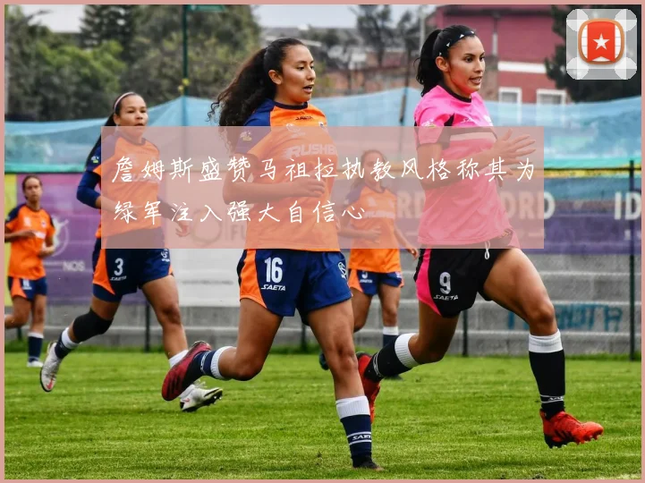 詹姆斯盛赞马祖拉执教风格称其为绿军注入强大自信心