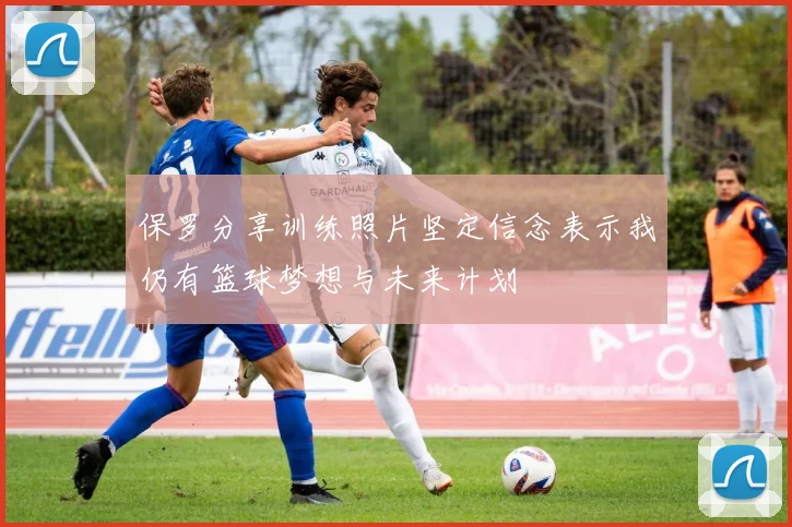 保罗分享训练照片坚定信念表示我仍有篮球梦想与未来计划