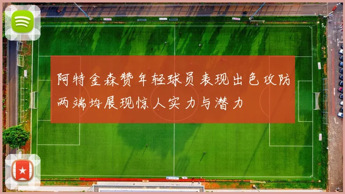 阿特金森赞年轻球员表现出色攻防两端均展现惊人实力与潜力