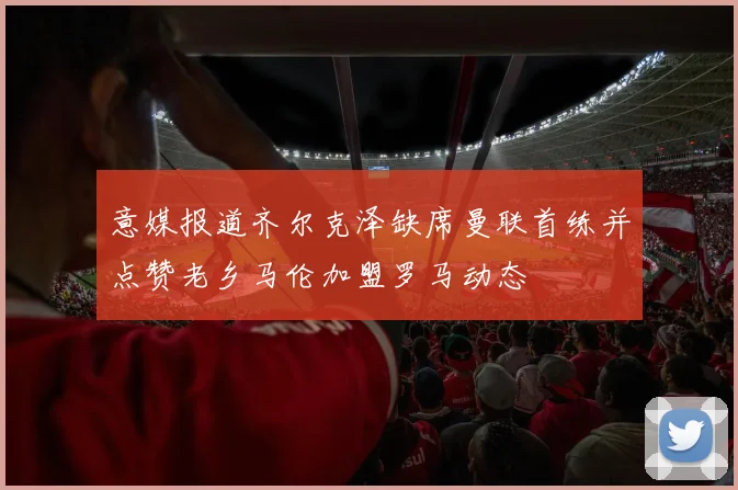 意媒报道齐尔克泽缺席曼联首练并点赞老乡马伦加盟罗马动态
