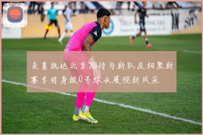 麦基抵达北京期待与新队友相聚新赛季将身披0号球衣展现新风采