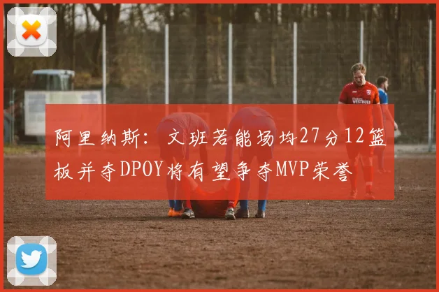 阿里纳斯：文班若能场均27分12篮板并夺DPOY将有望争夺MVP荣誉