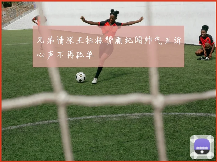 兄弟情深王钰栋赞蒯纪闻帅气互诉心声不再孤单
