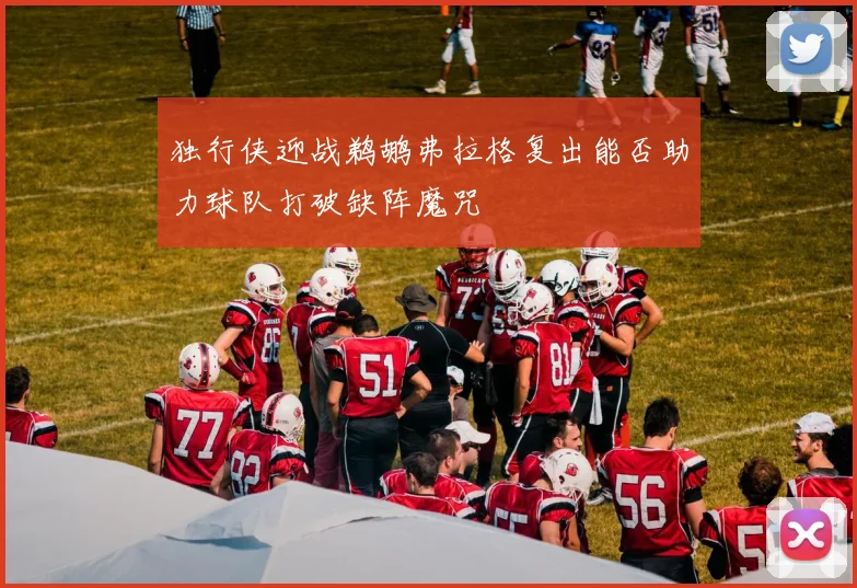 独行侠迎战鹈鹕弗拉格复出能否助力球队打破缺阵魔咒