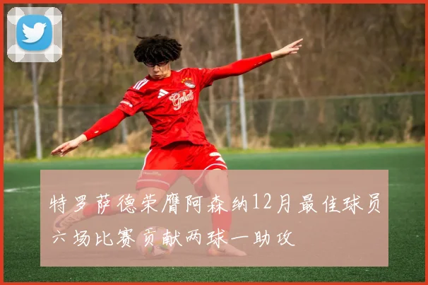 特罗萨德荣膺阿森纳12月最佳球员六场比赛贡献两球一助攻