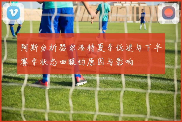 阿斯分析瑟尔洛特夏季低迷与下半赛季状态回暖的原因与影响