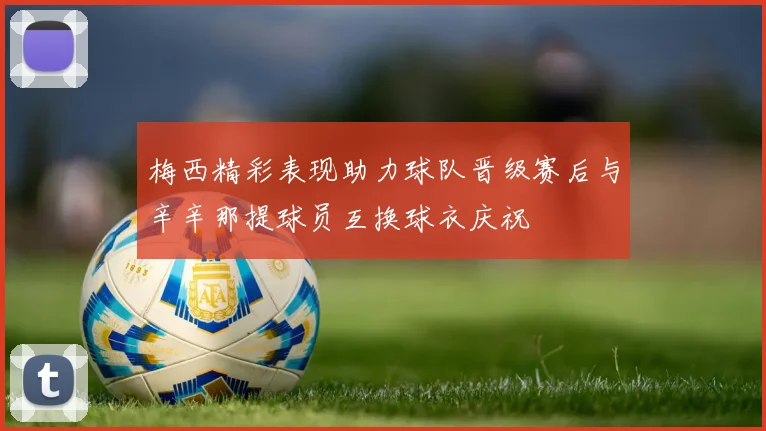 梅西精彩表现助力球队晋级赛后与辛辛那提球员互换球衣庆祝