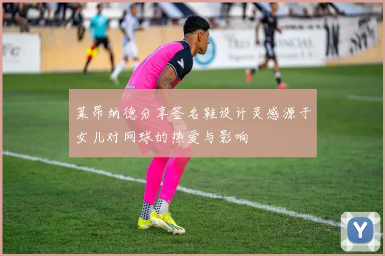 莱昂纳德分享签名鞋设计灵感源于女儿对网球的热爱与影响