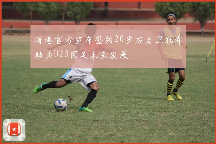 海港官方宣布签约20岁右后卫杨希助力U23国足未来发展