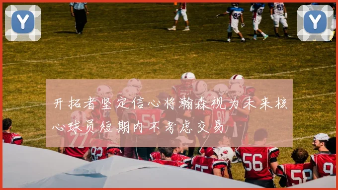 开拓者坚定信心将瀚森视为未来核心球员短期内不考虑交易