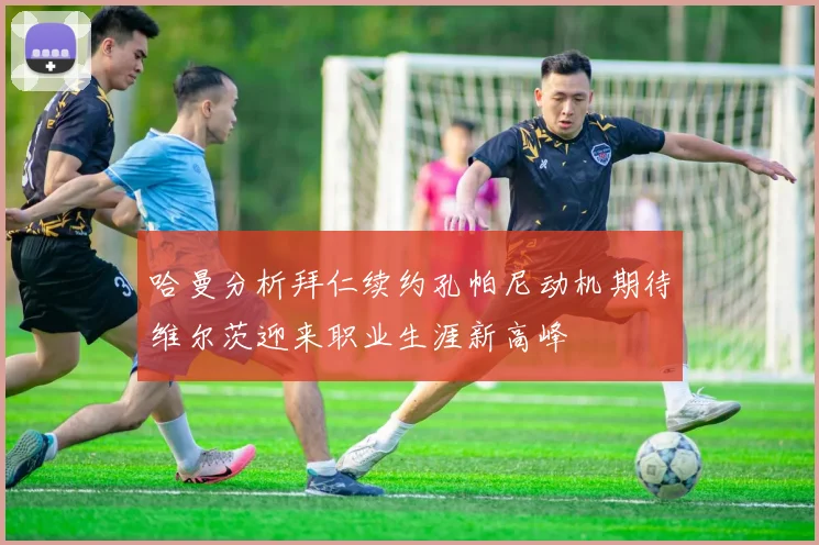 哈曼分析拜仁续约孔帕尼动机期待维尔茨迎来职业生涯新高峰