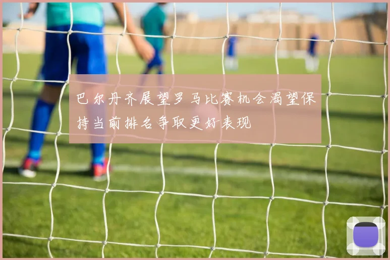 巴尔丹齐展望罗马比赛机会渴望保持当前排名争取更好表现