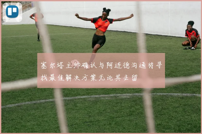 塞尔塔主帅确认与阿连德沟通将寻找最佳解决方案无论其去留